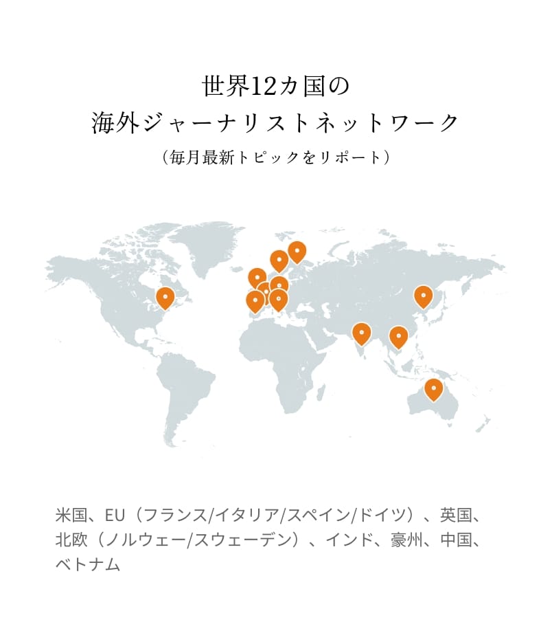 世界12カ国の海外ジャーナリストネットワーク(毎月最新トピックをリポート)米国、EU(フランス/イタリア/スペイン/ドイツ)、英国、北欧(ノルウェー/スウェーデン)、インド、豪州、中国、ベトナム